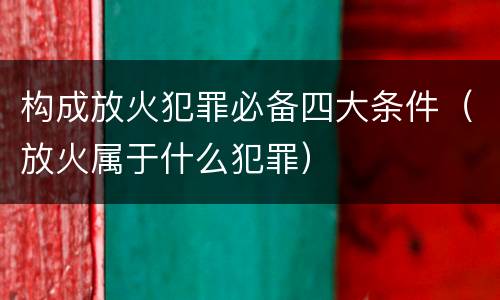 构成放火犯罪必备四大条件（放火属于什么犯罪）