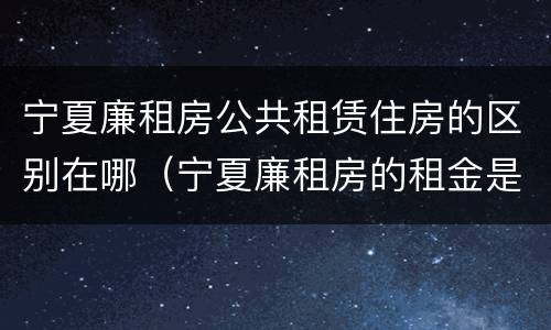 宁夏廉租房公共租赁住房的区别在哪（宁夏廉租房的租金是多少钱）