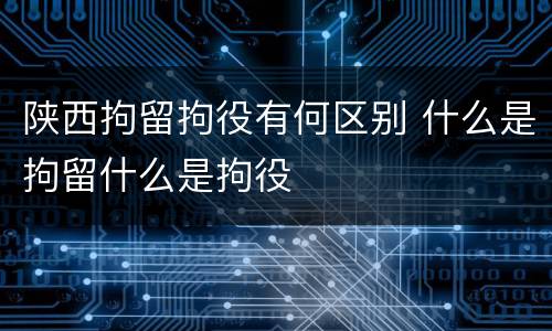 陕西拘留拘役有何区别 什么是拘留什么是拘役