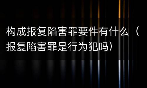 构成报复陷害罪要件有什么（报复陷害罪是行为犯吗）