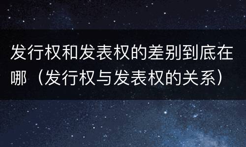 发行权和发表权的差别到底在哪（发行权与发表权的关系）