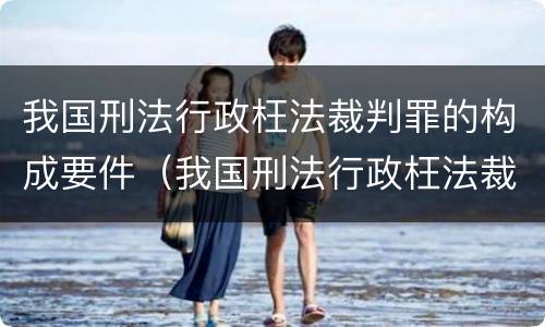 我国刑法行政枉法裁判罪的构成要件（我国刑法行政枉法裁判罪的构成要件是什么）