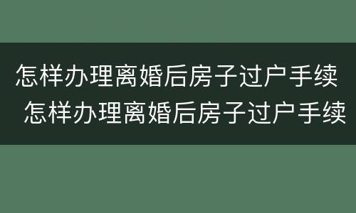 怎样办理离婚后房子过户手续 怎样办理离婚后房子过户手续和费用