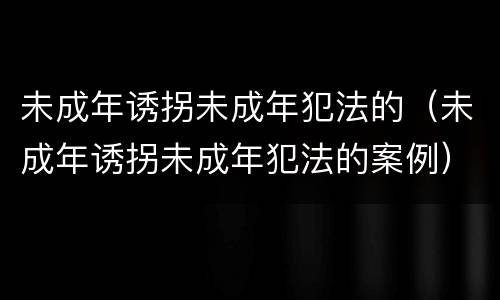 未成年诱拐未成年犯法的（未成年诱拐未成年犯法的案例）