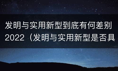 发明与实用新型到底有何差别2022（发明与实用新型是否具有实用性）