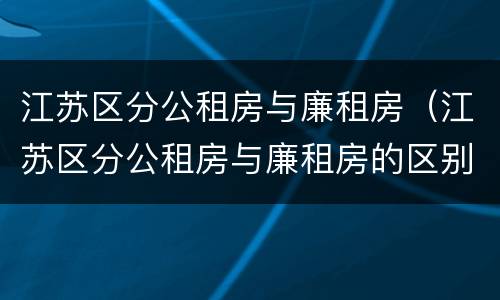 江苏区分公租房与廉租房（江苏区分公租房与廉租房的区别）