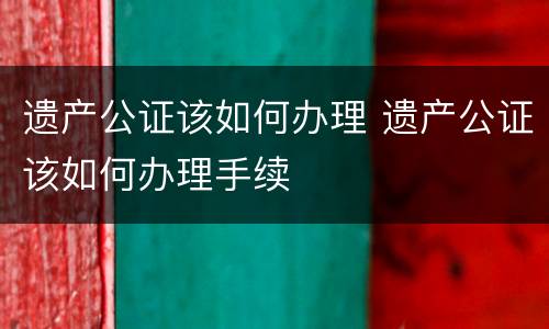遗产公证该如何办理 遗产公证该如何办理手续