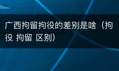 广西拘留拘役的差别是啥（拘役 拘留 区别）