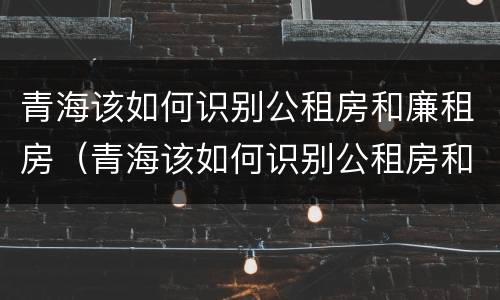 青海该如何识别公租房和廉租房（青海该如何识别公租房和廉租房呢）