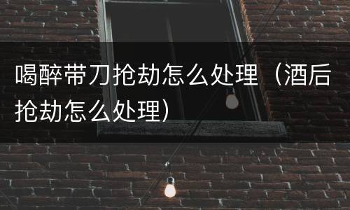 喝醉带刀抢劫怎么处理（酒后抢劫怎么处理）
