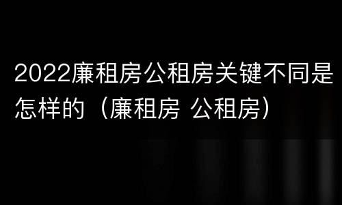 2022廉租房公租房关键不同是怎样的（廉租房 公租房）