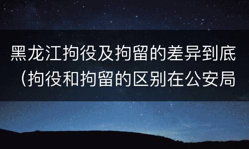 黑龙江拘役及拘留的差异到底（拘役和拘留的区别在公安局）