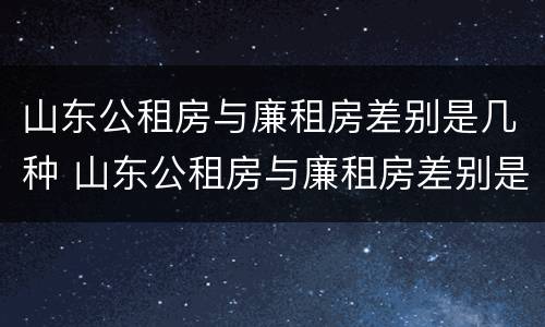 山东公租房与廉租房差别是几种 山东公租房与廉租房差别是几种吗