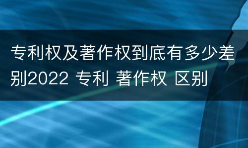 专利权及著作权到底有多少差别2022 专利 著作权 区别