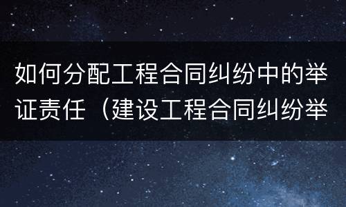 如何分配工程合同纠纷中的举证责任（建设工程合同纠纷举证责任）