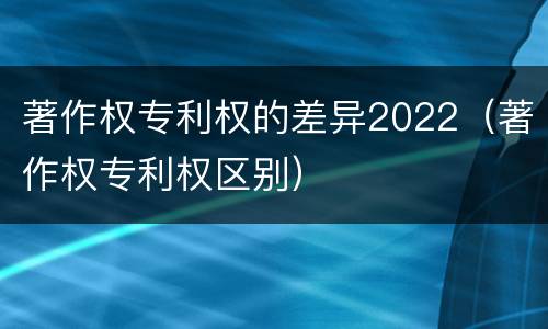 著作权专利权的差异2022（著作权专利权区别）