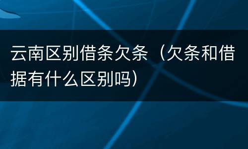 云南区别借条欠条（欠条和借据有什么区别吗）