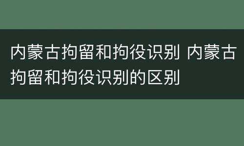 内蒙古拘留和拘役识别 内蒙古拘留和拘役识别的区别