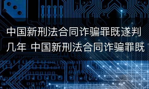 中国新刑法合同诈骗罪既遂判几年 中国新刑法合同诈骗罪既遂判几年呢