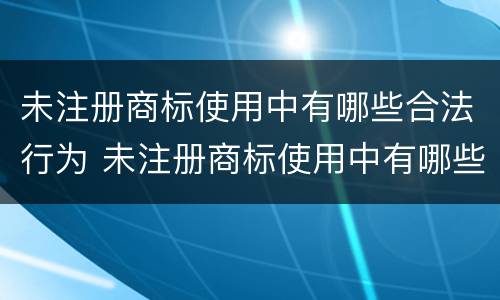 未注册商标使用中有哪些合法行为 未注册商标使用中有哪些合法行为可以举报