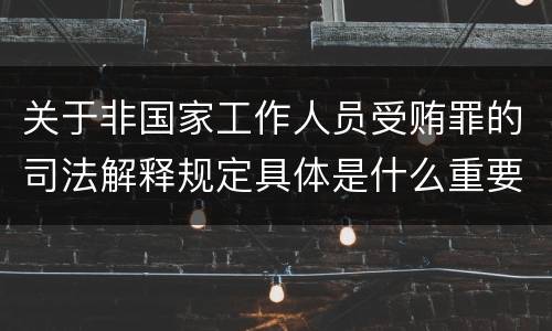 关于非国家工作人员受贿罪的司法解释规定具体是什么重要内容