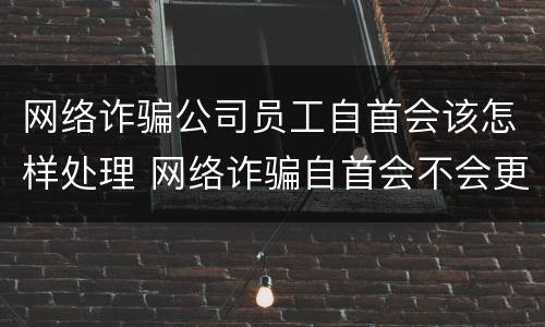 网络诈骗公司员工自首会该怎样处理 网络诈骗自首会不会更好一点