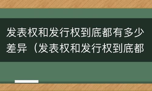 发表权和发行权到底都有多少差异（发表权和发行权到底都有多少差异呢）