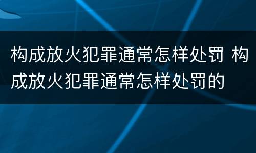 构成放火犯罪通常怎样处罚 构成放火犯罪通常怎样处罚的