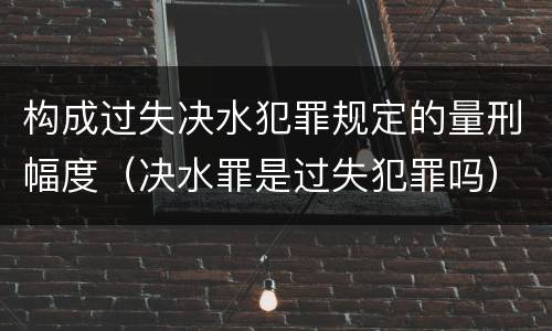 构成过失决水犯罪规定的量刑幅度（决水罪是过失犯罪吗）