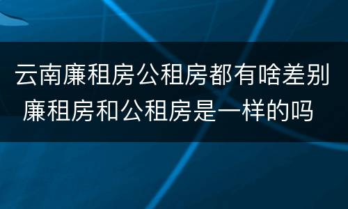 云南廉租房公租房都有啥差别 廉租房和公租房是一样的吗