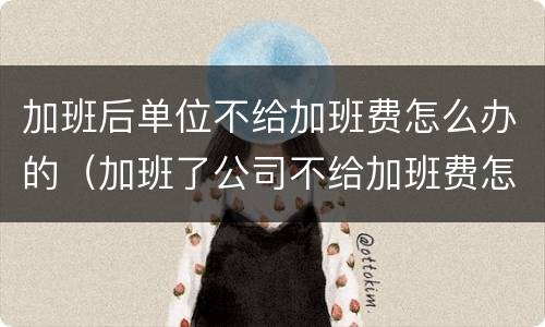 加班后单位不给加班费怎么办的（加班了公司不给加班费怎么办?）