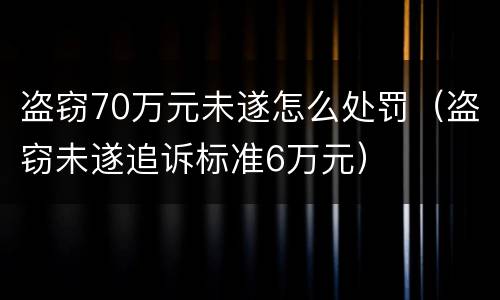 盗窃70万元未遂怎么处罚（盗窃未遂追诉标准6万元）