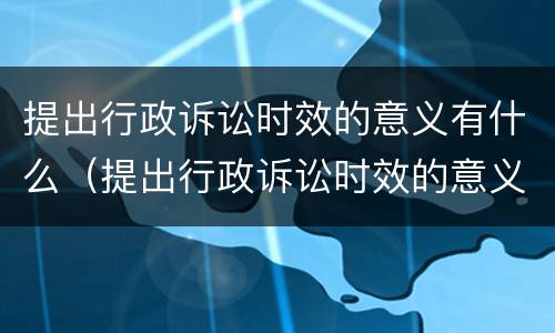 提出行政诉讼时效的意义有什么（提出行政诉讼时效的意义有什么规定）