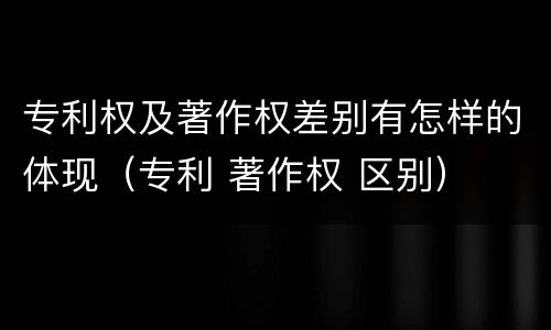 专利权及著作权差别有怎样的体现（专利 著作权 区别）