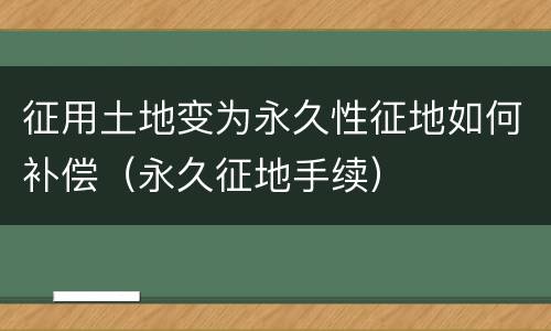 征用土地变为永久性征地如何补偿（永久征地手续）