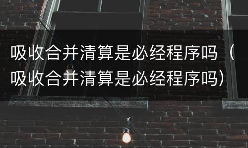 吸收合并清算是必经程序吗（吸收合并清算是必经程序吗）