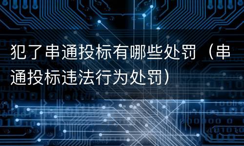 犯了串通投标有哪些处罚（串通投标违法行为处罚）