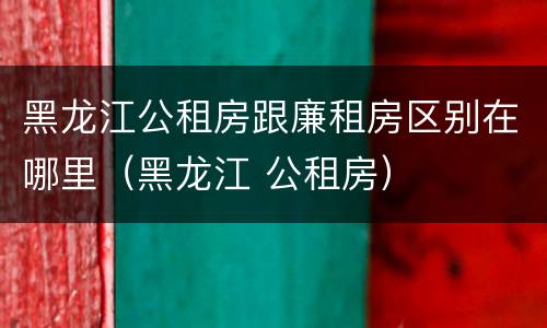 黑龙江公租房跟廉租房区别在哪里（黑龙江 公租房）