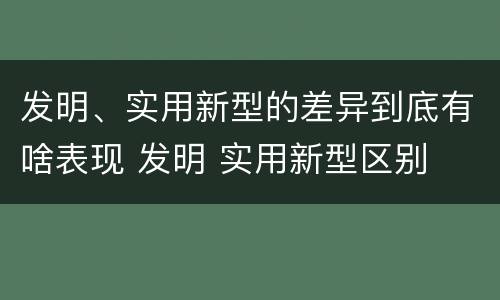 发明、实用新型的差异到底有啥表现 发明 实用新型区别