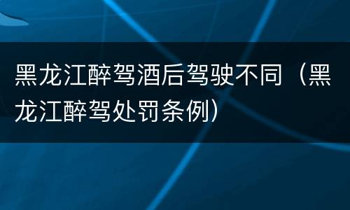 黑龙江醉驾酒后驾驶不同（黑龙江醉驾处罚条例）