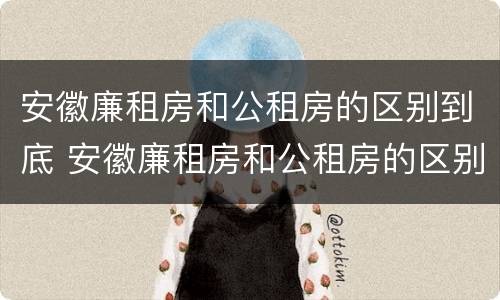 安徽廉租房和公租房的区别到底 安徽廉租房和公租房的区别到底是什么