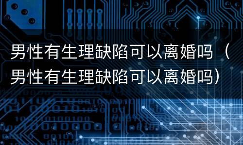 男性有生理缺陷可以离婚吗（男性有生理缺陷可以离婚吗）