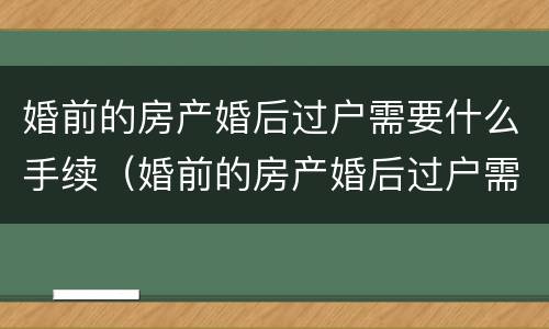 婚前的房产婚后过户需要什么手续（婚前的房产婚后过户需要什么手续和证件）
