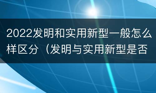 2022发明和实用新型一般怎么样区分（发明与实用新型是否具有实用性）