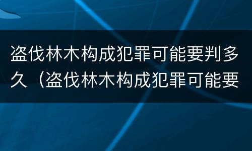 盗伐林木构成犯罪可能要判多久（盗伐林木构成犯罪可能要判多久呢）