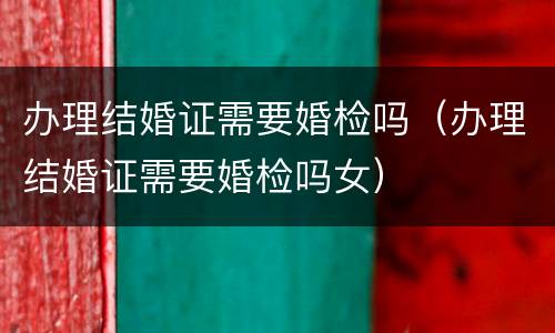 办理结婚证需要婚检吗（办理结婚证需要婚检吗女）