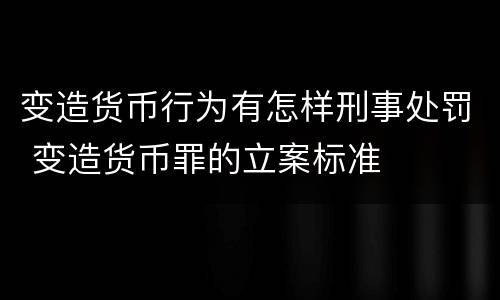 变造货币行为有怎样刑事处罚 变造货币罪的立案标准