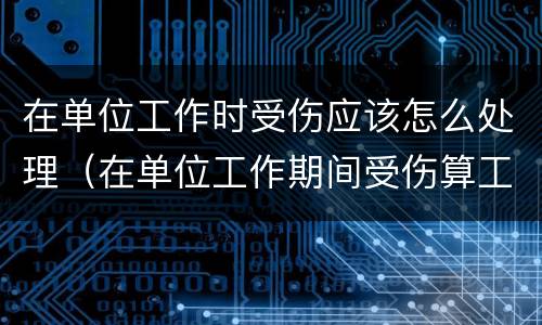 在单位工作时受伤应该怎么处理（在单位工作期间受伤算工伤吗）
