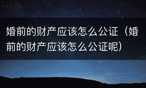 婚前的财产应该怎么公证（婚前的财产应该怎么公证呢）