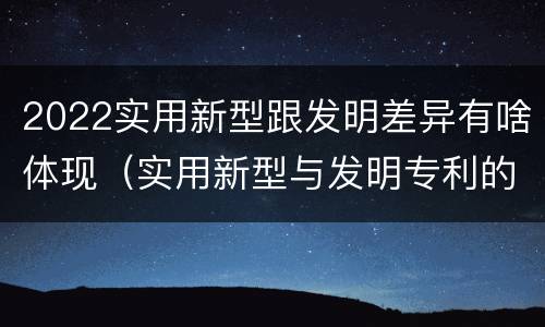 2022实用新型跟发明差异有啥体现（实用新型与发明专利的区别有哪些）